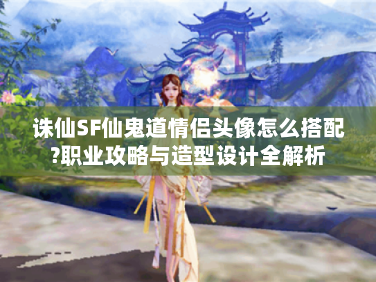 诛仙SF仙鬼道情侣头像怎么搭配?职业攻略与造型设计全解析