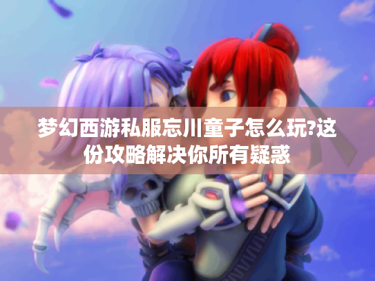 梦幻西游私服忘川童子怎么玩?这份攻略解决你所有疑惑