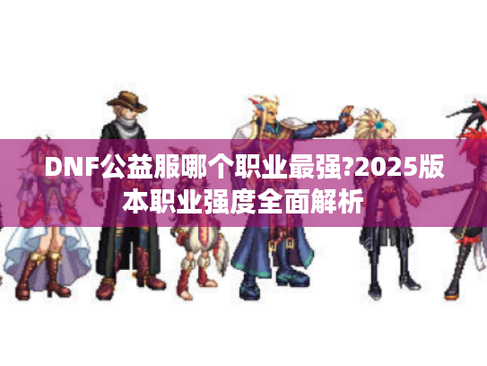 DNF公益服哪个职业最强?2025版本职业强度全面解析