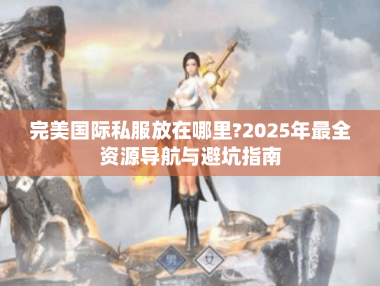 完美国际私服放在哪里?2025年最全资源导航与避坑指南