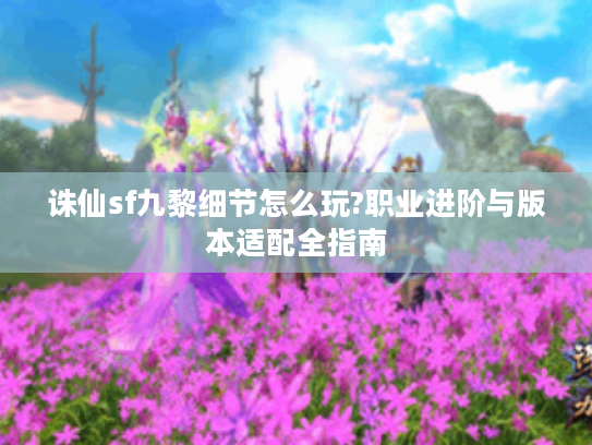 诛仙sf九黎细节怎么玩?职业进阶与版本适配全指南