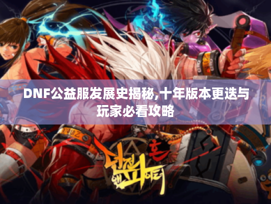 DNF公益服发展史揭秘,十年版本更迭与玩家必看攻略