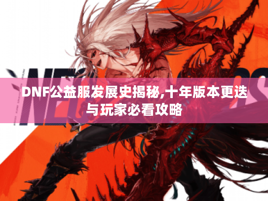 DNF公益服发展史揭秘,十年版本更迭与玩家必看攻略