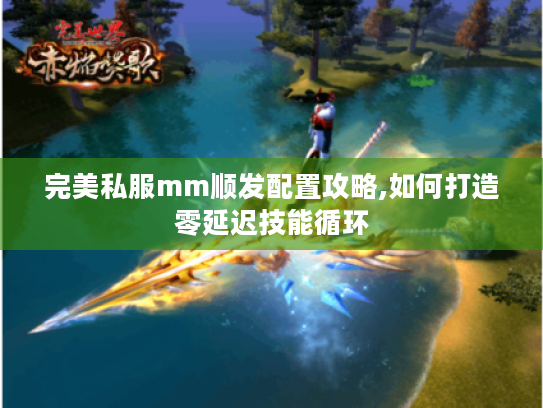 完美私服mm顺发配置攻略,如何打造零延迟技能循环