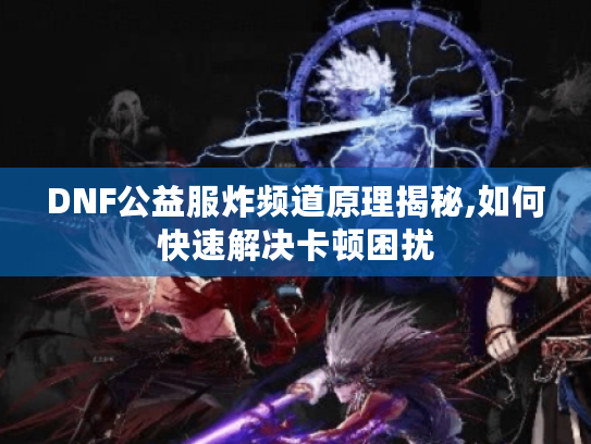 DNF公益服炸频道原理揭秘,如何快速解决卡顿困扰