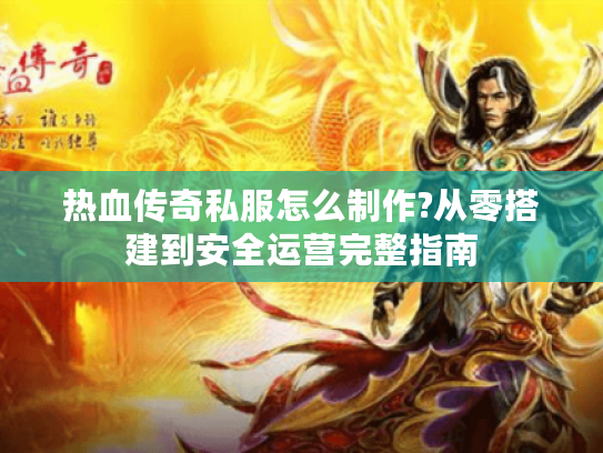 热血传奇私服怎么制作?从零搭建到安全运营完整指南