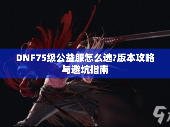 DNF75级公益服怎么选?版本攻略与避坑指南