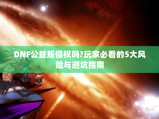 DNF公益服侵权吗?玩家必看的5大风险与避坑指南