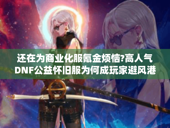 还在为商业化服氪金烦恼?高人气DNF公益怀旧服为何成玩家避风港