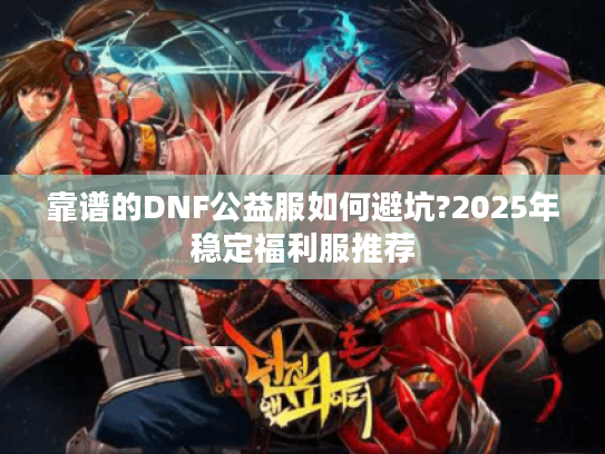 靠谱的DNF公益服如何避坑?2025年稳定福利服推荐