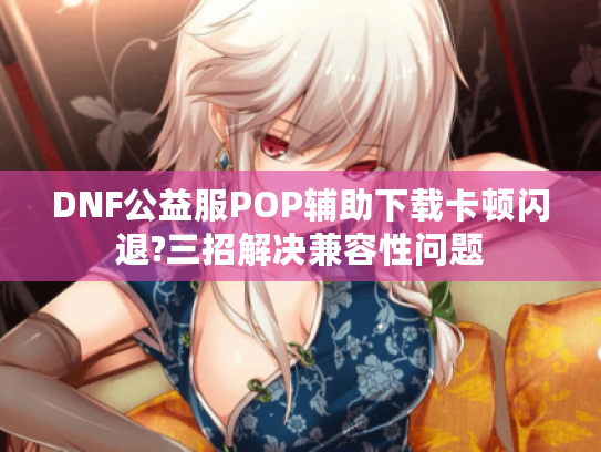 DNF公益服POP辅助下载卡顿闪退?三招解决兼容性问题
