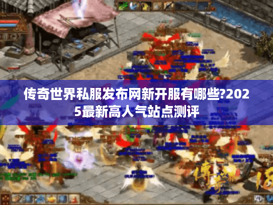 传奇世界私服发布网新开服有哪些?2025最新高人气站点测评