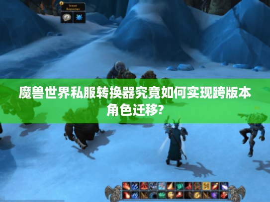 魔兽世界私服转换器究竟如何实现跨版本角色迁移?