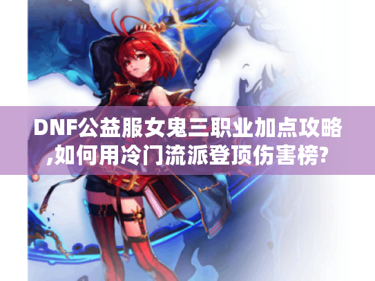 DNF公益服女鬼三职业加点攻略,如何用冷门流派登顶伤害榜?