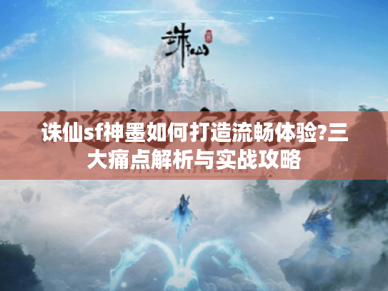 诛仙sf神墨如何打造流畅体验?三大痛点解析与实战攻略