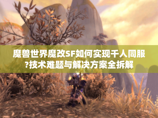 魔兽世界魔改SF如何实现千人同服?技术难题与解决方案全拆解