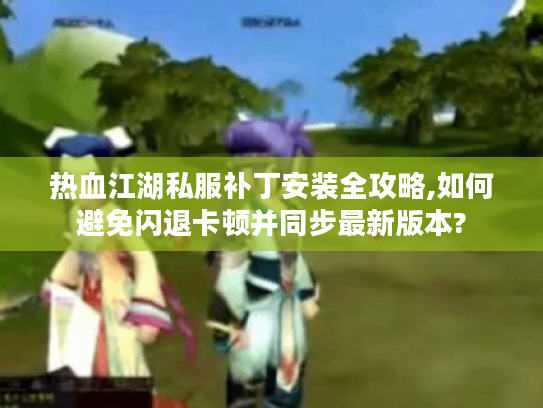 热血江湖私服补丁安装全攻略,如何避免闪退卡顿并同步最新版本?