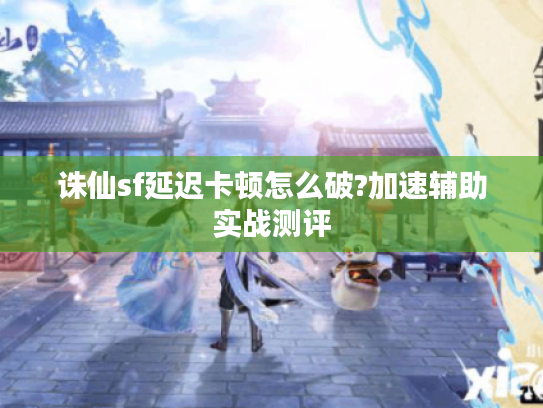 诛仙sf延迟卡顿怎么破?加速辅助实战测评