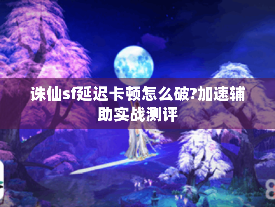 诛仙sf延迟卡顿怎么破?加速辅助实战测评