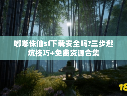 嘟嘟诛仙sf下载安全吗?三步避坑技巧+免费资源合集