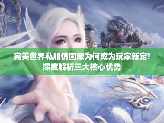 完美世界私服仿国服为何成为玩家新宠?深度解析三大核心优势
