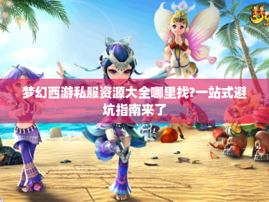 梦幻西游私服资源大全哪里找?一站式避坑指南来了