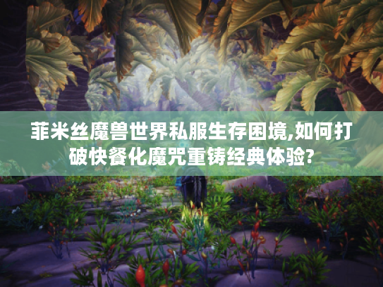 菲米丝魔兽世界私服生存困境,如何打破快餐化魔咒重铸经典体验?