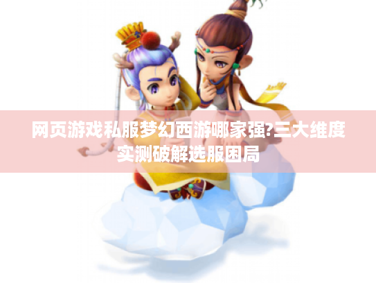 网页游戏私服梦幻西游哪家强?三大维度实测破解选服困局