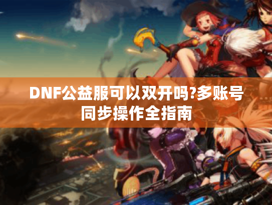 DNF公益服可以双开吗?多账号同步操作全指南