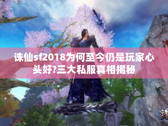 诛仙sf2018为何至今仍是玩家心头好?三大私服真相揭秘