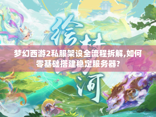 梦幻西游2私服架设全流程拆解,如何零基础搭建稳定服务器?