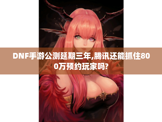 DNF手游公测延期三年,腾讯还能抓住800万预约玩家吗?