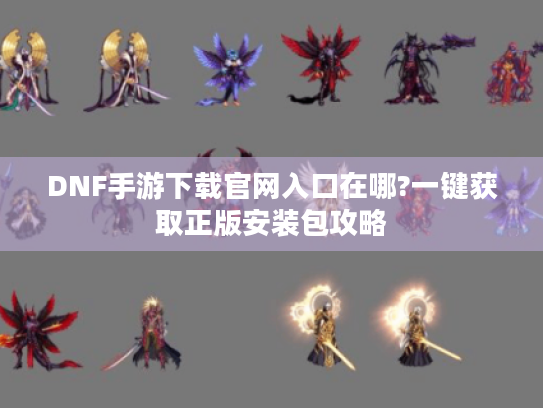 DNF手游下载官网入口在哪?一键获取正版安装包攻略