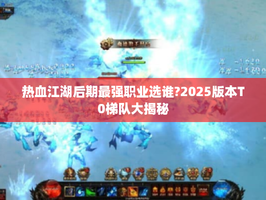 热血江湖后期最强职业选谁?2025版本T0梯队大揭秘