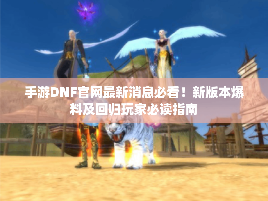 手游DNF官网最新消息必看！新版本爆料及回归玩家必读指南