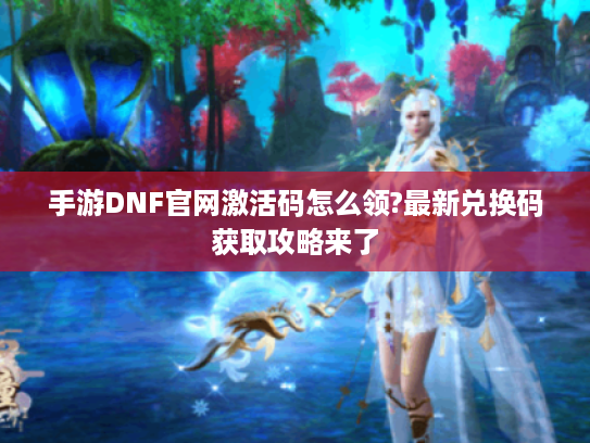 手游DNF官网激活码怎么领?最新兑换码获取攻略来了