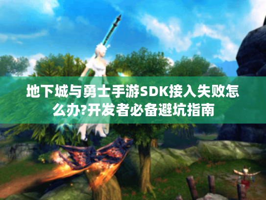 地下城与勇士手游SDK接入失败怎么办?开发者必备避坑指南