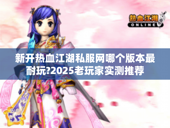 新开热血江湖私服网哪个版本最耐玩?2025老玩家实测推荐