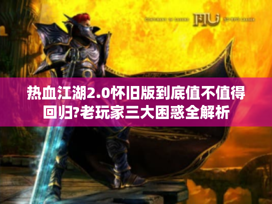 热血江湖2.0怀旧版到底值不值得回归?老玩家三大困惑全解析