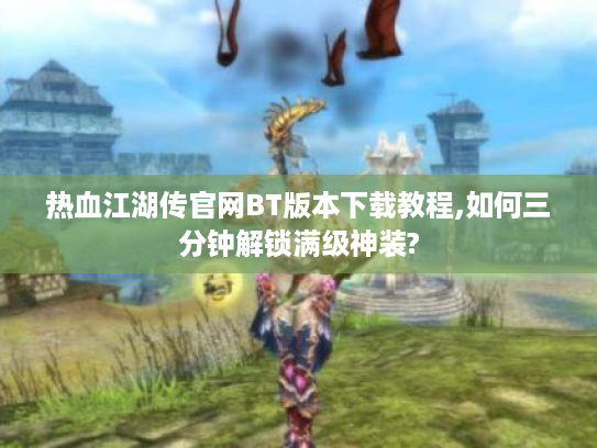 热血江湖传官网BT版本下载教程,如何三分钟解锁满级神装?