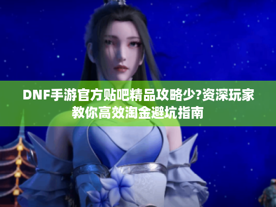 DNF手游官方贴吧精品攻略少?资深玩家教你高效淘金避坑指南