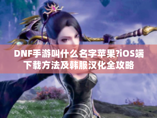 DNF手游叫什么名字苹果?iOS端下载方法及韩服汉化全攻略