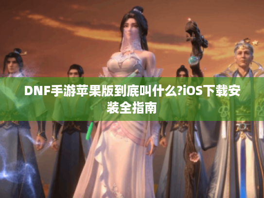 DNF手游苹果版到底叫什么?iOS下载安装全指南