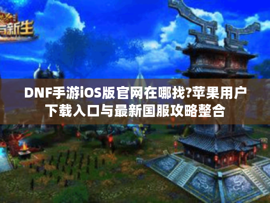 DNF手游iOS版官网在哪找?苹果用户下载入口与最新国服攻略整合