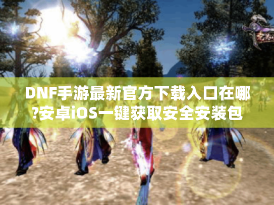 DNF手游最新官方下载入口在哪?安卓iOS一键获取安全安装包