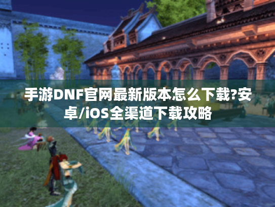 手游DNF官网最新版本怎么下载?安卓/iOS全渠道下载攻略