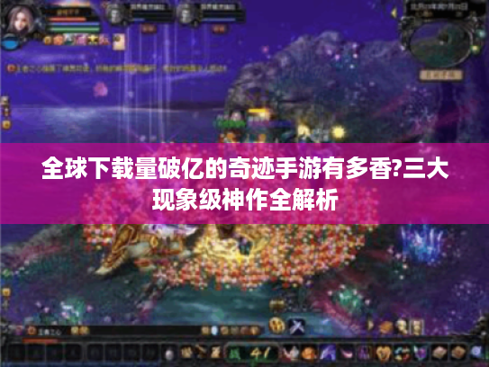 全球下载量破亿的奇迹手游有多香?三大现象级神作全解析