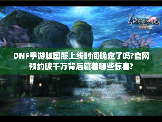 DNF手游版国服上线时间确定了吗?官网预约破千万背后藏着哪些惊喜?