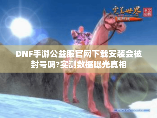 DNF手游公益服官网下载安装会被封号吗?实测数据曝光真相