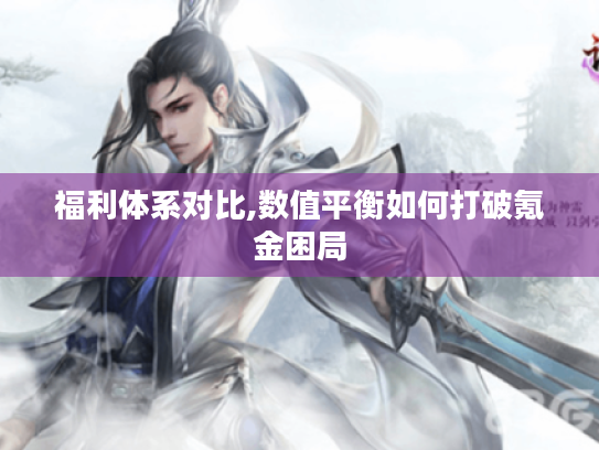 福利体系对比,数值平衡如何打破氪金困局